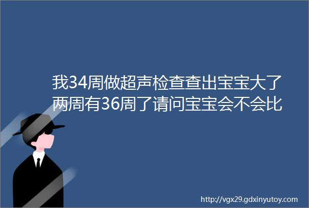 我34周做超声检查查出宝宝大了两周有36周了请问宝宝会不会比预产